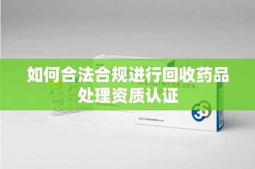 合肥如何合法合规进行回收药品处理资质认证